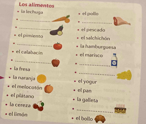 Los alimentos 
la lechuga el pollo 
_ 
_ 
_ 
_ 
el pescado 
el pimiento el salchichón 
_ 
la hamburguesa 
el calabacín el marisco 
_ 
_ 
_ 
la fresa 
la naranja el yogur 
el melocotón el pan 
el plátano la galleta 
_ 
la cereza 
el limón el bollo