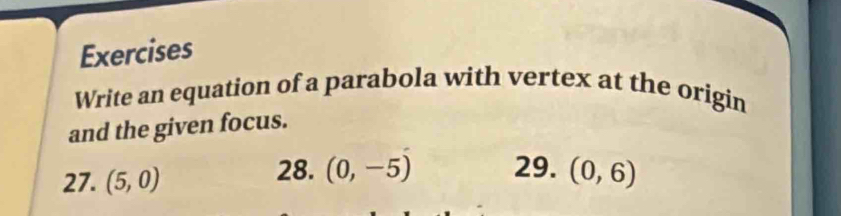 Exercises 
Write an equation of a parabola with vertex at the origin 
and the given focus. 
27. (5,0)
28. (0,-5) 29. (0,6)