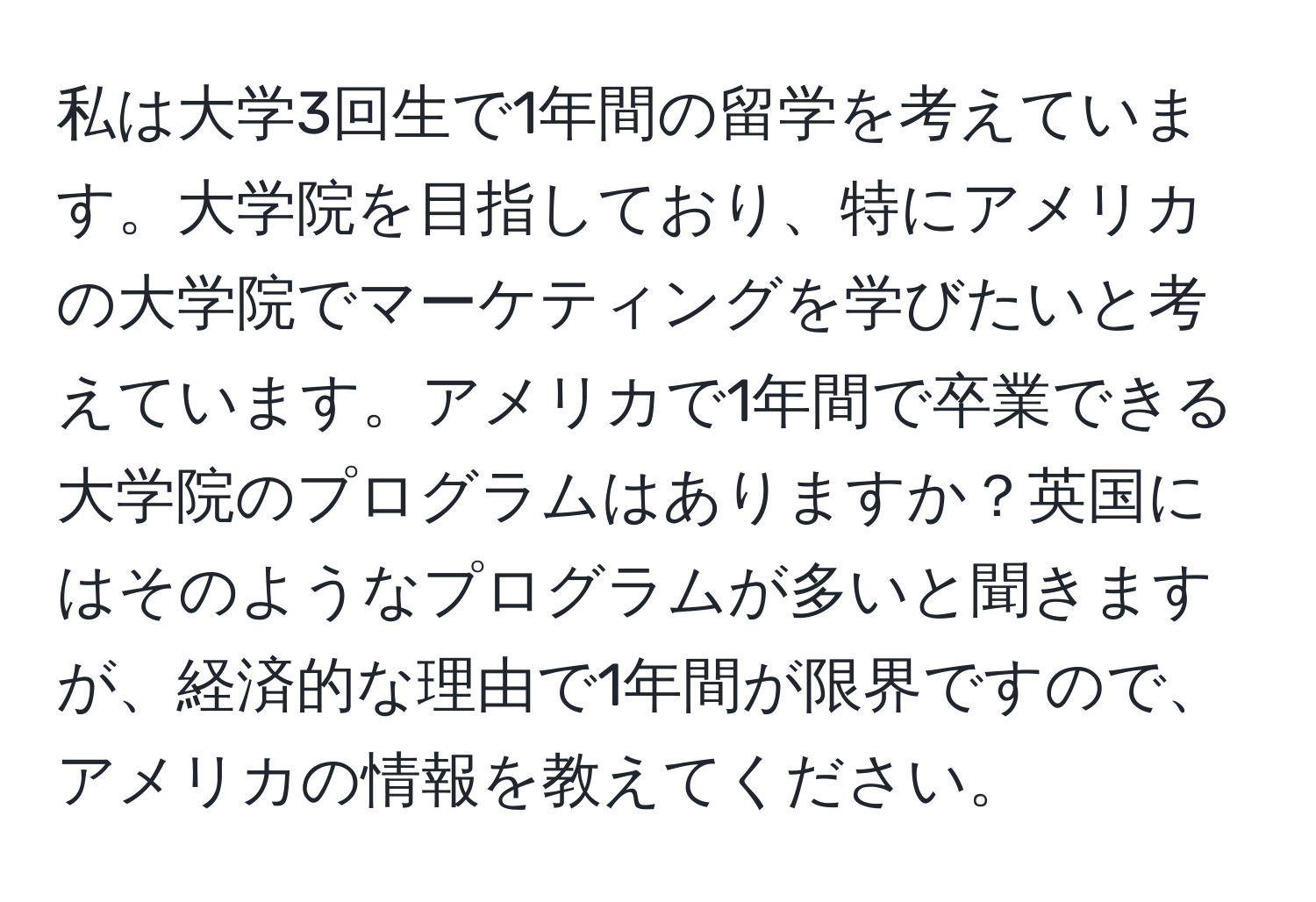 私は大学3回生で1年間の留学を考えています。大学院を目指しており、特にアメリカの大学院でマーケティングを学びたいと考えています。アメリカで1年間で卒業できる大学院のプログラムはありますか？英国にはそのようなプログラムが多いと聞きますが、経済的な理由で1年間が限界ですので、アメリカの情報を教えてください。