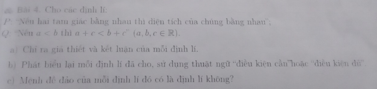 à Bài 4. Cho các định lí:
P: 'Nếu hai tam giác bằng nhau thì diện tích của chúng bằng nhau'';
Q: Nếu a thì a+c (a,b,c∈ R).
a) Chỉ ra giá thiết và kết luận của mỗi định lí.
b) Phát biểu lại mỗi định lí đã cho, sử dụng thuật ngữ “điều kiện cần”hoặc 'điều kiện dủ”.
c) Mẹnh đề đảo của mỗi định lí đó có là định lí không?