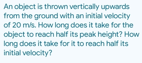 An object is thrown vertically upwards 
from the ground with an initial velocity 
of 20 m/s. How long does it take for the 
object to reach half its peak height? How 
long does it take for it to reach half its 
initial velocity?