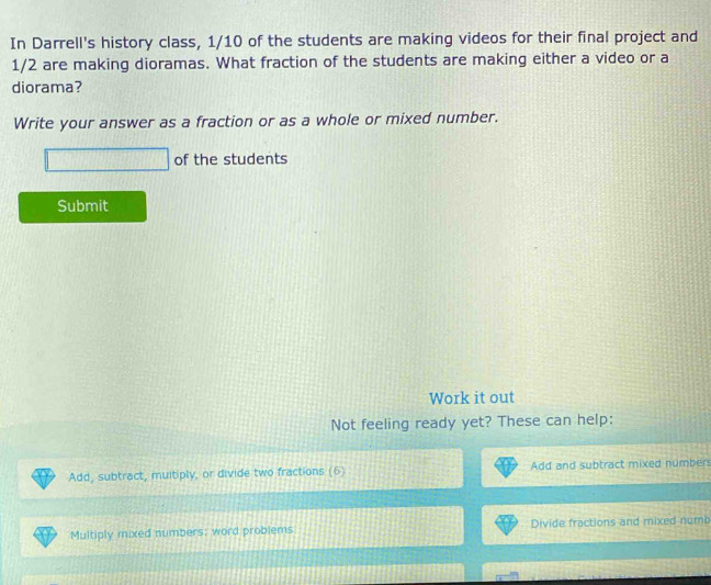 In Darrell's history class, 1/10 of the students are making videos for their final project and
1/2 are making dioramas. What fraction of the students are making either a video or a
diorama?
Write your answer as a fraction or as a whole or mixed number.
of the students
Submit
Work it out
Not feeling ready yet? These can help:
Add, subtract, multiply, or divide two fractions (5) Add and subtract mixed number
Multiply mixed numbers; word problems Divide fractions and mixed numb