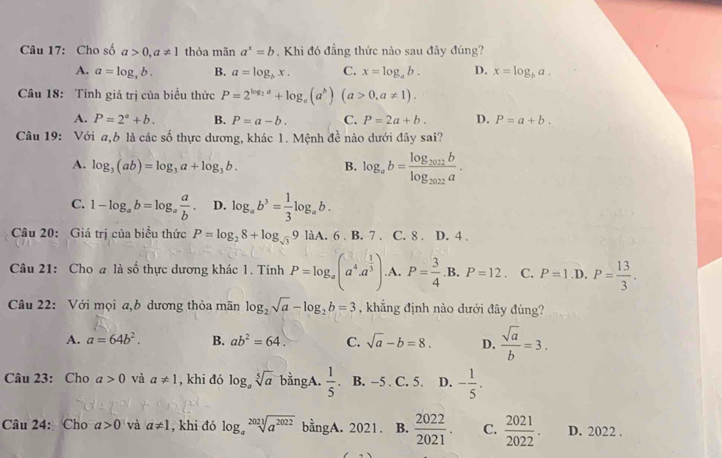 Cho số a>0,a!= 1 thỏa mãn a^x=b Khi đó đẳng thức nào sau đây đúng?
A. a=log _xb. B. a=log _bx. C. x=log _ab. D. x=log _ba.
Câu 18: Tính giá trị của biều thức P=2^(log _2)a+log _a(a^b)(a>0,a!= 1).
A. P=2^a+b. B. P=a-b. C. P=2a+b. D. P=a+b.
Câu 19: Với a,b là các số thực dương, khác 1. Mệnh đề nào dưới đây sai?
A. log _3(ab)=log _3a+log _3b. B. log _ab=frac log _2022blog _2022a.
C. 1-log _ab=log _a a/b . D. log _ab^3= 1/3 log _ab.
Câu 20: Giá trị của biểu thức P=log _28+log _sqrt(3)9liA. 6 . B. 7 . C. 8 . D. 4 .
Câu 21: Cho a là số thực dương khác 1. Tính P=log _a(a^4.a^(frac 1)3) .A. P= 3/4 .B.P=12. C..D. P= 13/3 .
Câu 22: Với mọi a,b dương thỏa mãn log _2sqrt(a)-log _2b=3 , khẳng định nào dưới đây đúng?
A. a=64b^2. B. ab^2=64. C. sqrt(a)-b=8. D.  sqrt(a)/b =3.
Câu 23: Cho a>0 và a!= 1 , khi đó log _asqrt[5](a) bằngA.  1/5 . B. −5 . C. 5. D. - 1/5 .
Câu 24: Cho a>0 và a!= 1 , khi đó log _asqrt[2021](a^(2022)) bằngA. 2021. B.  2022/2021 . C.  2021/2022 . D. 2022 .