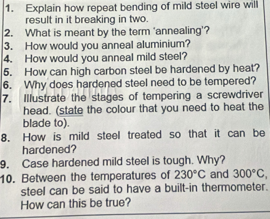 Explain how repeat bending of mild steel wire will 
result in it breaking in two. 
2. What is meant by the term ‘annealing’? 
3. How would you anneal aluminium? 
4. How would you anneal mild steel? 
5. How can high carbon steel be hardened by heat? 
6. Why does hardened steel need to be tempered? 
7. Illustrate the stages of tempering a screwdriver 
head. (state the colour that you need to heat the 
blade to). 
8. How is mild steel treated so that it can be 
hardened? 
9. Case hardened mild steel is tough. Why? 
10. Between the temperatures of 230°C and 300°C
steel can be said to have a built-in thermometer. 
How can this be true?