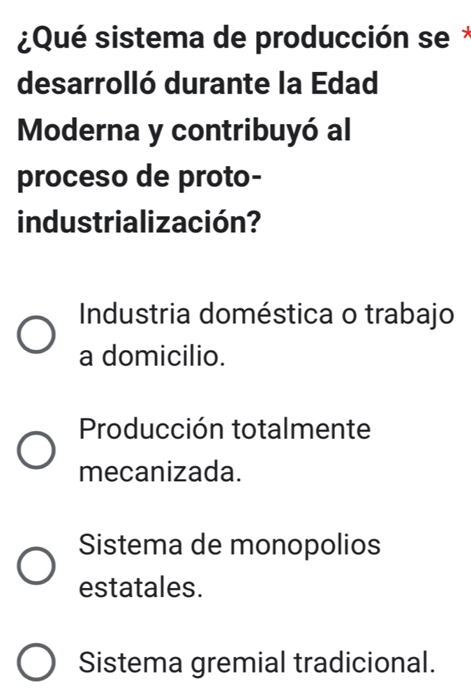 ¿Qué sistema de producción se*
desarrolló durante la Edad
Moderna y contribuyó al
proceso de proto-
industrialización?
Industria doméstica o trabajo
a domicilio.
Producción totalmente
mecanizada.
Sistema de monopolios
estatales.
Sistema gremial tradicional.