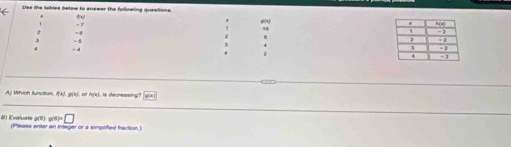 Use the tables below to answer the following questions.
x f(x)
x Q(x)
1 - 7 16 
1
2 -6 2 B 
3 -5
3 4
4 - 4 2 
4
A) Which function f(x),g(x) , or h(x) , is decreasing? g(x)
B) Evaluate g(6) g(6)=□
(Please enter an Integer or a simplified fraction.)