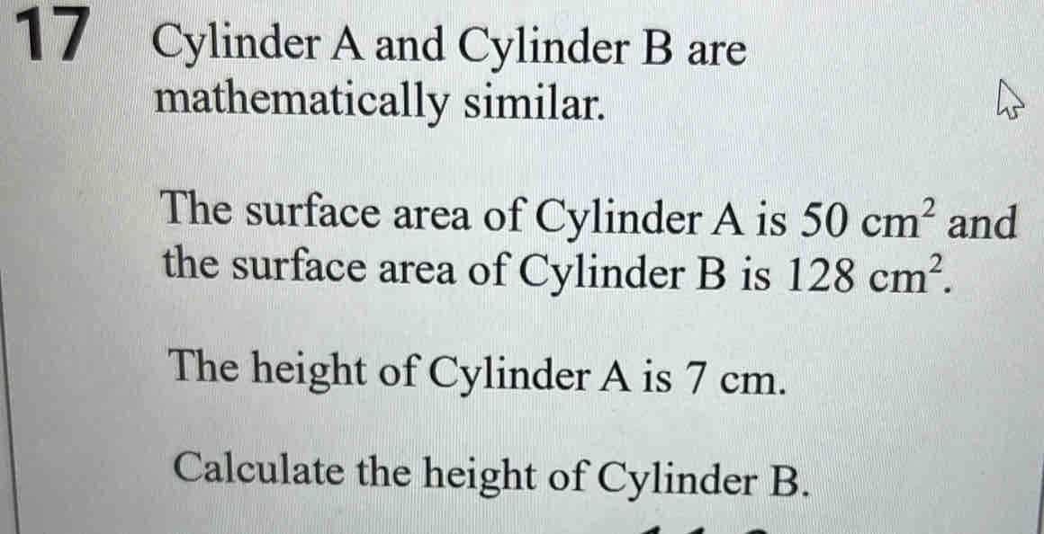 Cylinder A and Cylinder B are 
mathematically similar. 
The surface area of Cylinder A is 50cm^2 and 
the surface area of Cylinder B is 128cm^2. 
The height of Cylinder A is 7 cm. 
Calculate the height of Cylinder B.