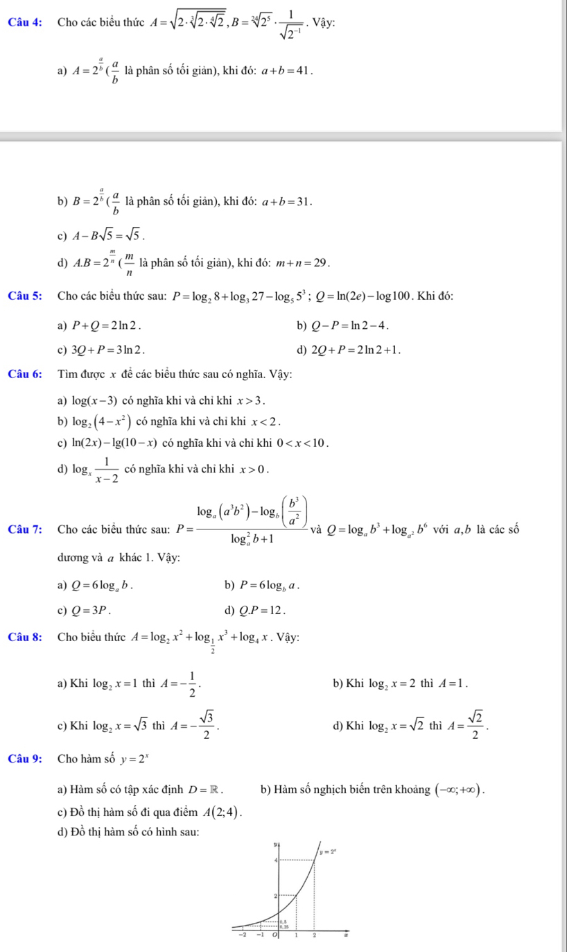 Cho các biểu thức A=sqrt(2· sqrt [3]2· sqrt [4]2),B=sqrt[24](2^5)·  1/sqrt(2^(-1)) . Vậy:
a) A=2^(frac a)b( a/b  là phân số tối giản), khi đó: a+b=41.
b) B=2^(frac a)b( a/b  là phân số tối giản), khi đó: a+b=31.
c) A-Bsqrt(5)=sqrt(5).
d) A.B=2^(frac m)n( m/n  là phân số tối giản), khi đó: m+n=29.
Câu 5: Cho các biểu thức sau: P=log _28+log _327-log _55^3;Q=ln (2e)-log 100. Khi đó:
a) P+Q=2ln 2. b) Q-P=ln 2-4.
c) 3Q+P=3ln 2. d) 2Q+P=2ln 2+1.
Câu 6: Tìm được x đề các biểu thức sau có nghĩa. Vậy:
a) log (x-3) có nghĩa khi và chỉ khi x>3.
b) log _2(4-x^2) có nghĩa khi và chỉ khi x<2.
c) ln (2x)-lg (10-x) có nghĩa khi và chỉ khi 0
d) log _x 1/x-2  có nghĩa khi và chỉ khi x>0.
Câu 7: Cho các biểu thức sau: P=frac log _alpha (a^3b^2)-log _alpha ( b^3/a^2 )(log _alpha)^2b+1 và Q=log _ab^3+log _a^2b^6 với a,b là các số
dương và a khác 1. Vậy:
a) Q=6log _ab. b) P=6log _ba.
c) Q=3P. d) Q.P=12.
Câu 8: Cho biểu thức A=log _2x^2+log _ 1/2 x^3+log _4x. Vậy:
a) Khi log _2x=1 thì A=- 1/2 . b) Khi log _2x=2 thì A=1.
c) Khi log _2x=sqrt(3) thì A=- sqrt(3)/2 . d) Khi log _2x=sqrt(2) thì A= sqrt(2)/2 .
Câu 9: Cho hàm số y=2^x
a) Hàm số có tập xác định D=R. b) Hàm số nghịch biến trên khoảng (-∈fty ;+∈fty ).
c) Đồ thị hàm số đi qua điểm A(2;4).
d) Đồ thị hàm số có hình sau: