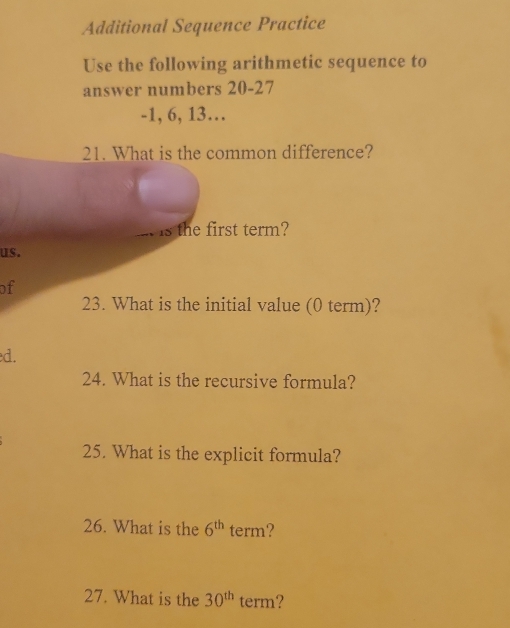 Additional Sequence Practice 
Use the following arithmetic sequence to 
answer numbers 20 - 27
-1, 6, 13… 
21. What is the common difference? 
is the first term? 
us. 
of 
23. What is the initial value (0 term)? 
d. 
24. What is the recursive formula? 
25. What is the explicit formula? 
26. What is the 6^(th) term? 
27. What is the 30^(th) term?