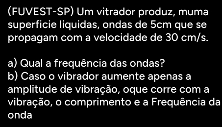 (FUVEST-SP) Um vitrador produz, muma 
superficie liquidas, ondas de 5cm que se 
propagam com a velocidade de 30 cm/s. 
a) Qual a frequência das ondas? 
b) Caso o vibrador aumente apenas a 
amplitude de vibração, oque corre com a 
vibração, o comprimento e a Frequência da 
onda