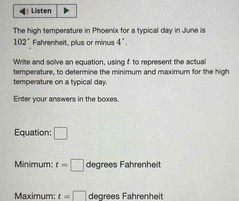 Listen 
The high temperature in Phoenix for a typical day in June is
102° Fahrenheit, plus or minus 4°. 
Write and solve an equation, using t to represent the actual 
temperature, to determine the minimum and maximum for the high 
temperature on a typical day. 
Enter your answers in the boxes. 
Equation: □ 
Minimum: t=□ degrees Fahrenheit 
Maximum: t=□ degrees Fahrenheit