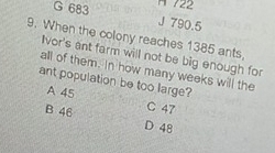 722
G 683 J 790.5
9. When the colony reaches 1385 ants,
Ivor's ant farm will not be big enough for
all of them. In how many weeks will the
ant population be too large?
A 45
B 46 C 47
D 48