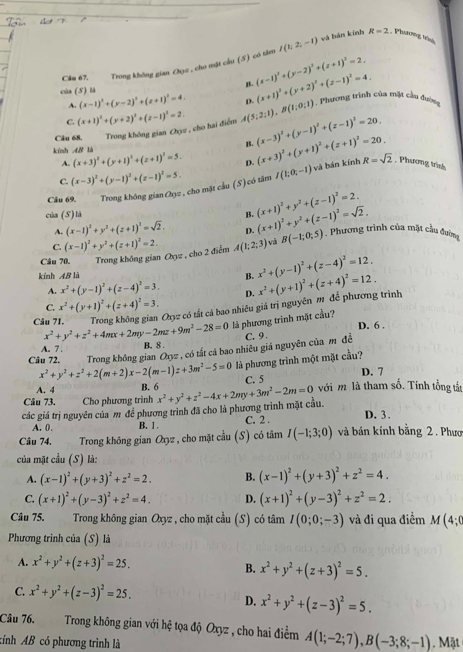 Trong không gian Oxyz , cho mặt cầu (5) có tâm I(1;2;-1)
và bán kính R=2 Phương trình
B. (x-1)^2+(y-2)^2+(z+1)^2=2.
của (S) là
A. (x-1)^2+(y-2)^2+(z+1)^2=4.
p. (x+1)^2+(y+2)^2+(z-1)^2=4.
C. (x+1)^2+(y+2)^2+(z-1)^2=2.
: , cho hai điểm A(5;2;1),B(1;0;1) Phương trình của mặt cầu đường
B. (x-3)^2+(y-1)^2+(z-1)^2=20.
Câu 68. Trong không gian Oxyz
kính AB là
D. (x+3)^2+(y+1)^2+(z+1)^2=20.
và bán kính
A. (x+3)^2+(y+1)^2+(z+1)^2=5. R=sqrt(2) , Phương trình
C. (x-3)^2+(y-1)^2+(z-1)^2=5.
Câu 69. Trong không gian Oxyz , cho mặt cầu (S)có tâm I(1;0;-1)
của (S) là B. (x+1)^2+y^2+(z-1)^2=2. (x+1)^2+y^2+(z-1)^2=sqrt(2).
A. (x-1)^2+y^2+(z+1)^2=sqrt(2).
D.
C. (x-1)^2+y^2+(z+1)^2=2.
Câu 70. Trong không gian Oxyz , cho 2 điểm A(1;2;3) và B(-1;0;5). Phương trình của mặt cầu đường
kính AB là
B. x^2+(y-1)^2+(z-4)^2=12.
A. x^2+(y-1)^2+(z-4)^2=3.
D. x^2+(y+1)^2+(z+4)^2=12.
C. x^2+(y+1)^2+(z+4)^2=3.
Trong không gian Oxyz có tất cả bao nhiêu giá trị nguyên m để phương trình
Câu 71. x^2+y^2+z^2+4mx+2my-2mz+9m^2-28=0 là phương trình mặt cầu?
D. 6 .
C. 9 .
A. 7 B. 8 .
Câu 72. Trong không gian Oxyz : , có tất cả bao nhiêu giá nguyên của m đề
x^2+y^2+z^2+2(m+2)x-2(m-1)z+3m^2-5=0 là phương trình một mặt cầu?
D. 7
A. 4 B. 6 C. 5
Câu 73. Cho phương trình
các giá trị nguyên của m đề phương trình đã cho là phương trình mặt cầu. x^2+y^2+z^2-4x+2my+3m^2-2m=0 với m là tham số. Tính tổng tất
A. 0. B. 1 . C. 2 .
D. 3 .
Câu 74. Trong không gian Oxyz , cho mặt cầu (S) có tâm I(-1;3;0) và bán kính bằng 2 . Phươ
của mặt cầu (S) là:
A. (x-1)^2+(y+3)^2+z^2=2. B. (x-1)^2+(y+3)^2+z^2=4.
C. (x+1)^2+(y-3)^2+z^2=4. D. (x+1)^2+(y-3)^2+z^2=2.
Câu 75.  Trong không gian Oxyz , cho mặt cầu (S) có tâm I(0;0;-3) và đi qua điểm M (4;0
Phương trình của (S) là
A. x^2+y^2+(z+3)^2=25.
B. x^2+y^2+(z+3)^2=5.
C. x^2+y^2+(z-3)^2=25.
D. x^2+y^2+(z-3)^2=5.
Câu 76. Trong không gian với hệ tọa độ Oxyz , cho hai điểm A(1;-2;7),B(-3;8;-1)
Aính AB có phương trình là Mặt