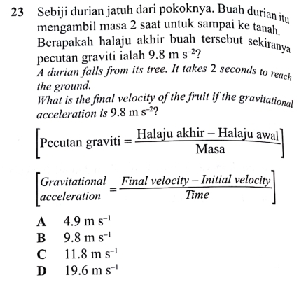 Sebiji durian jatuh dari pokoknya. Buah durian itu
mengambil masa 2 saat untuk sampai ke tanah.
Berapakah halaju akhir buah tersebut sekiranya
pecutan graviti ialah 9.8ms^(-2) 2 
A durian falls from its tree. It takes 2 seconds to reach
the ground.
What is the final velocity of the fruit if the gravitational
acceleration is 9.8ms^(-2) ?
[Pecutan graviti= = (Halajuakhir-Halajuawal)/Masa ]
beginbmatrix Gravitational accelerationendbmatrix = (Finalvelocity-Initialvelocity)/Time endbmatrix
A 4.9ms^(-1)
B 9.8ms^(-1)
C 11.8ms^(-1)
D 19.6ms^(-1)