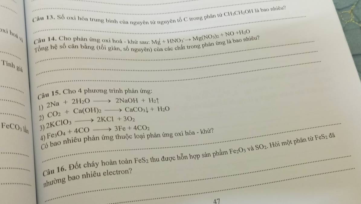 Số oxỉ hóa trung bình của nguyên tử nguyên tố C trong phân tử CH₃CH₂OH là bao nhiêu? 
xi hoá y 
Câu 14. Cho phản ứng oxi hoá - khử sau: Mg^++HNO_3'to Mg(NO_3)_2+NO+H_2O
__ 
Tổng hệ số cân bằng (tối giản, số nguyên) của các chất trong phản ứng là bao nhiêu? 
Tính giả 
_ 
_ 
Câu 15. Cho 4 phương trình phản ứng: 
_1) 2Na+2H_2Oto 2NaOH+H_2uparrow
_ CO_2+Ca(OH)_2to CaCO_3downarrow +H_2O
2)_ 2KClO_3to 2KCl+3O_2
Fe CO_3 lần 3) Fe_3O_4+4COto 3Fe+4CO_2
Có bao nhiêu phản ứng thuộc loại phản ứng oxi hóa - khử? 
4) 
_ 
__Câu 16. Đốt cháy hoàn toàn FeS_2 thu được hỗn hợp sản phẩm Fe_2O_3 và SO_2. Hỏi một phân tử FeS_2 đã 
_nhường bao nhiêu electron? 
47