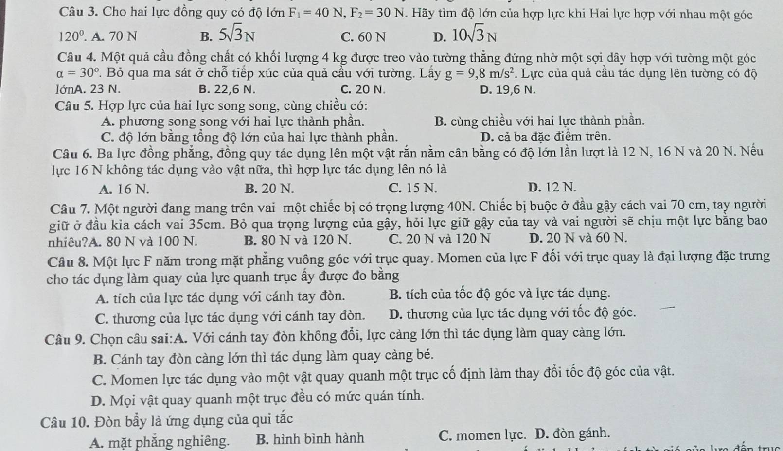 Cho hai lực đồng quy có độ lớn F_1=40N,F_2=30N. Hãy tìm độ lớn của hợp lực khi Hai lực hợp với nhau một góc
120°. A. 70 N B. 5sqrt(3)N C. 60 N D. 10sqrt(3)N
Câu 4. Một quả cầu đồng chất có khối lượng 4 kg được treo vào tường thẳng đứng nhờ một sợi dây hợp với tường một góc
alpha =30°. Bỏ qua ma sát ở chỗ tiếp xúc của quả cầu với tường. Lấy g=9,8m/s^2. Lực của quả cầu tác dụng lên tường có độ
lớnA. 23 N. B. 22,6 N. C. 20 N. D. 19,6 N.
Câu 5. Hợp lực của hai lực song song, cùng chiều có:
A. phương song song với hai lực thành phần. B. cùng chiều với hai lực thành phần.
C. độ lớn bằng tổng độ lớn của hai lực thành phần. D. cả ba đặc điểm trên.
Câu 6. Ba lực đồng phẳng, đồng quy tác dụng lên một vật rắn nằm cân bằng có độ lớn lần lượt là 12 N, 16 N và 20 N. Nếu
lực 16 N không tác dụng vào vật nữa, thì hợp lực tác dụng lên nó là
A. 16 N. B. 20 N. C. 15 N. D. 12 N.
Câu 7. Một người đang mang trên vai một chiếc bị có trọng lượng 40N. Chiếc bị buộc ở đầu gậy cách vai 70 cm, tay người
giữ ở đầu kia cách vai 35cm. Bỏ qua trọng lượng của gậy, hỏi lực giữ gậy của tay và vai người sẽ chịu một lực bằng bao
nhiêu?A. 80 N và 100 N. B. 80 N và 120 N. C. 20 N và 120 N D. 20 N và 60 N.
Câu 8. Một lực F năm trong mặt phẳng vuông góc với trục quay. Momen của lực F đối với trục quay là đại lượng đặc trưng
cho tác dụng làm quay của lực quanh trục ấy được đo bằng
A. tích của lực tác dụng với cánh tay đòn. B. tích của tốc độ góc và lực tác dụng.
C. thương của lực tác dụng với cánh tay đòn. D. thương của lực tác dụng với tốc độ góc.
Câu 9. Chọn câu sai:A. Với cánh tay đòn không đổi, lực càng lớn thì tác dụng làm quay càng lớn.
B. Cánh tay đòn càng lớn thì tác dụng làm quay càng bé.
C. Momen lực tác dụng vào một vật quay quanh một trục cố định làm thay đổi tốc độ góc của vật.
D. Mọi vật quay quanh một trục đều có mức quán tính.
Câu 10. Đòn bầy là ứng dụng của qui tắc
A. mặt phắng nghiêng. B. hình bình hành C. momen lực. D. đòn gánh.