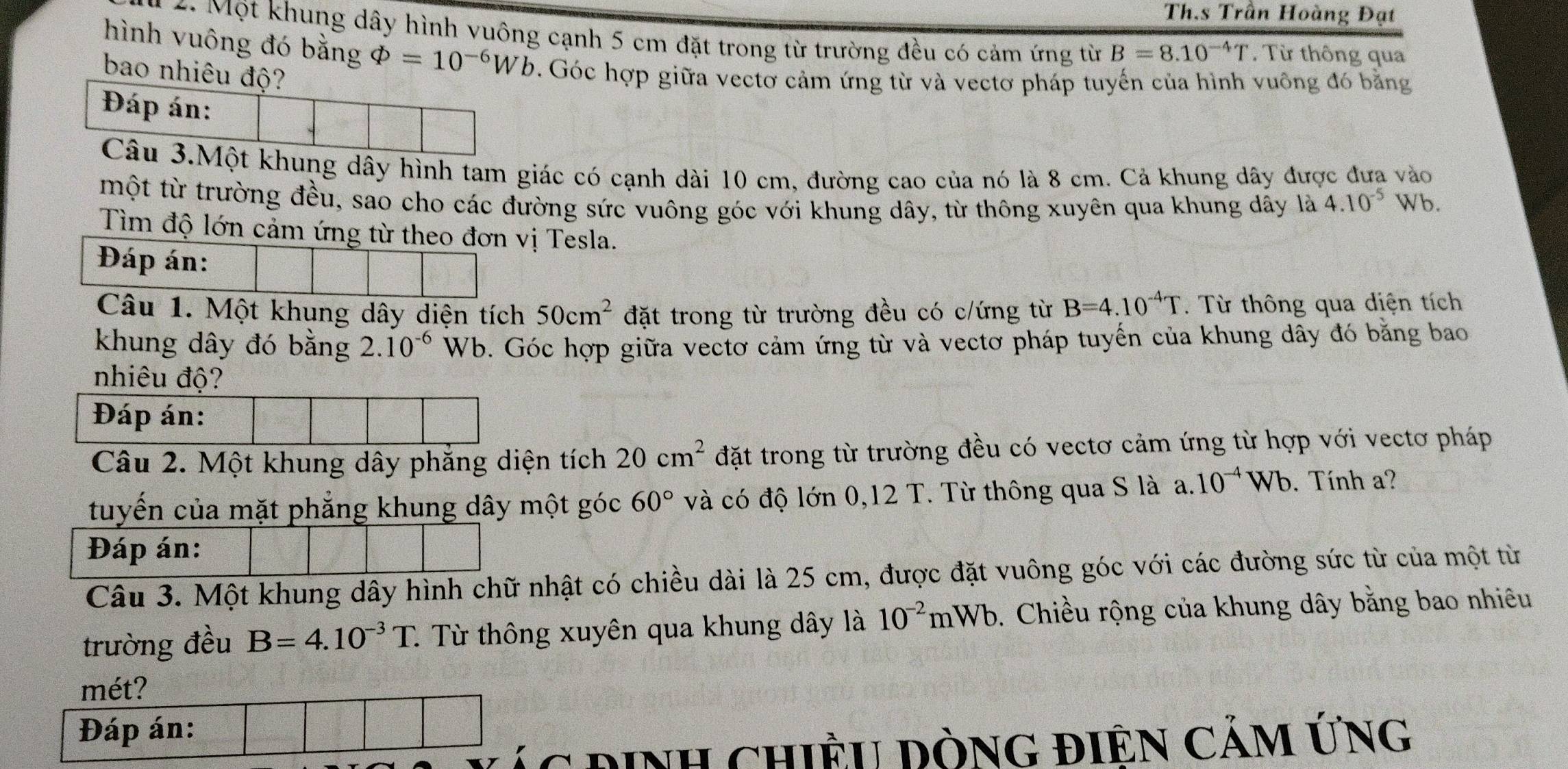 Th.s Trần Hoàng Đạt
* 2. Một khung dây hình vuông cạnh 5 cm đặt trong từ trường đều có cảm ứng từ B=8.10^(-4)T. Từ thông qua
hình vuông đó bằng varPhi =10^(-6)Wb. Góc hợp giữa vectơ cảm ứng từ và vectơ pháp tuyến của hình vuông đó bằng
bao nhiêu độ?
Đáp án:
Câu 3.Một khung dây hình tam giác có cạnh dài 10 cm, đường cao của nó là 8 cm. Cả khung dây được đưa vào
một từ trường đều, sao cho các đường sức vuông góc với khung dây, từ thông xuyên qua khung dây là 4.10^(-5) Wb.
Tìm độ lớn cảm ứng từ theo đơn vị Tesla.
Đáp án:
Câu 1. Một khung dây diện tích 50cm^2 đặt trong từ trường đều có c/ứng từ B=4.10^(-4)T. Từ thông qua diện tích
khung dây đó bằng 2.10^(-6) Wb. Góc hợp giữa vectơ cảm ứng từ và vectơ pháp tuyến của khung dây đó bằng bao
nhiêu độ?
Đáp án:
Câu 2. Một khung dây phẳng diện tích 20cm^2 đặt trong từ trường đều có vectơ cảm ứng từ hợp với vectơ pháp
tuyến của mặt phẳng khung dây một góc 60° và có độ lớn 0,12 T. Từ thông qua S là a.10^(-4)Wb. Tính a?
Đáp án:
Câu 3. Một khung dây hình chữ nhật có chiều dài là 25 cm, được đặt vuông góc với các đường sức từ của một từ
trường đều B=4.10^(-3)T. 1 Từ thông xuyên qua khung dây là 10^(-2)mWb. Chiều rộng của khung dây bằng bao nhiêu
mét?
Đáp án:
ác định chiều dòng điên cảm Ứng