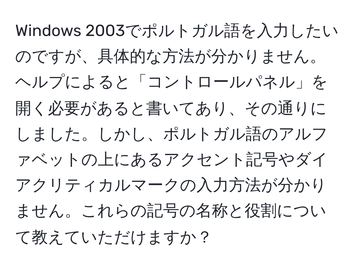 Windows 2003でポルトガル語を入力したいのですが、具体的な方法が分かりません。ヘルプによると「コントロールパネル」を開く必要があると書いてあり、その通りにしました。しかし、ポルトガル語のアルファベットの上にあるアクセント記号やダイアクリティカルマークの入力方法が分かりません。これらの記号の名称と役割について教えていただけますか？