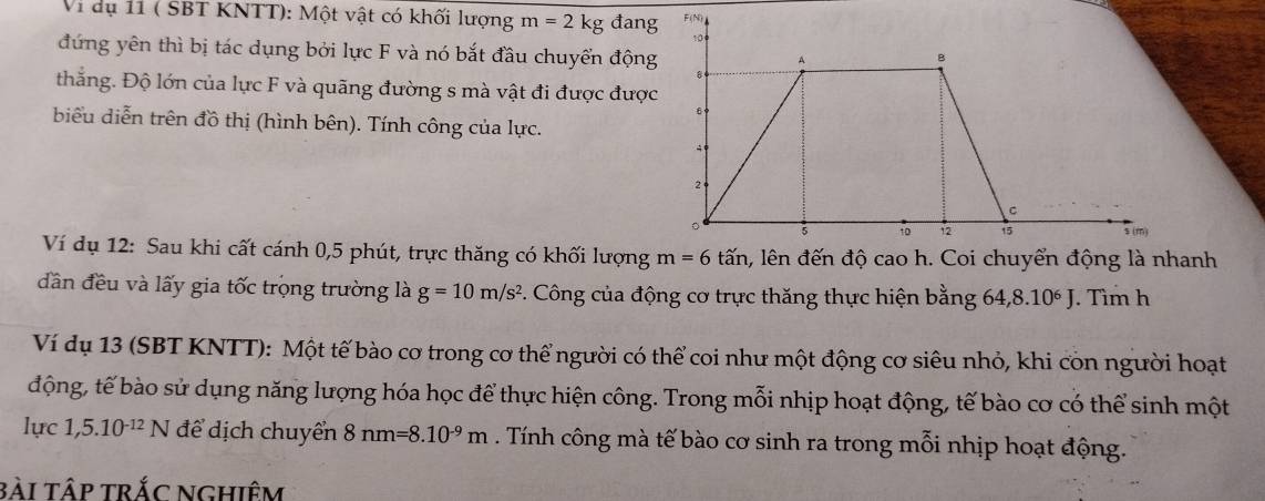 Vi dụ 11 ( SBT KNTT): Một vật có khối lượng m=2kg đang 
đứng yên thì bị tác dụng bởi lực F và nó bắt đầu chuyển động 
thắng. Độ lớn của lực F và quãng đường s mà vật đi được được 
biểu diễn trên đồ thị (hình bên). Tính công của lực. 
Ví dụ 12: Sau khi cất cánh 0, 5 phút, trực thăng có khối lượng m=6tan a, lên đến độ cao h. Coi chuyển động là nhanh 
dân đều và lấy gia tốc trọng trường là g=10m/s^2 P. Công của động cơ trực thăng thực hiện bằng 64, 8.10^6J. Tìm h 
Ví dụ 13 (SBT KNTT): Một tế bào cơ trong cơ thể người có thể coi như một động cơ siêu nhỏ, khi còn người hoạt 
động, tế bào sử dụng năng lượng hóa học để thực hiện công. Trong mỗi nhịp hoạt động, tế bào cơ có thể sinh một 
lực 1,5.10^(-12)N để dịch chuyển 8nm=8.10^(-9)m. Tính công mà tế bào cơ sinh ra trong mỗi nhịp hoạt động. 
bài tập trắc nghiêm