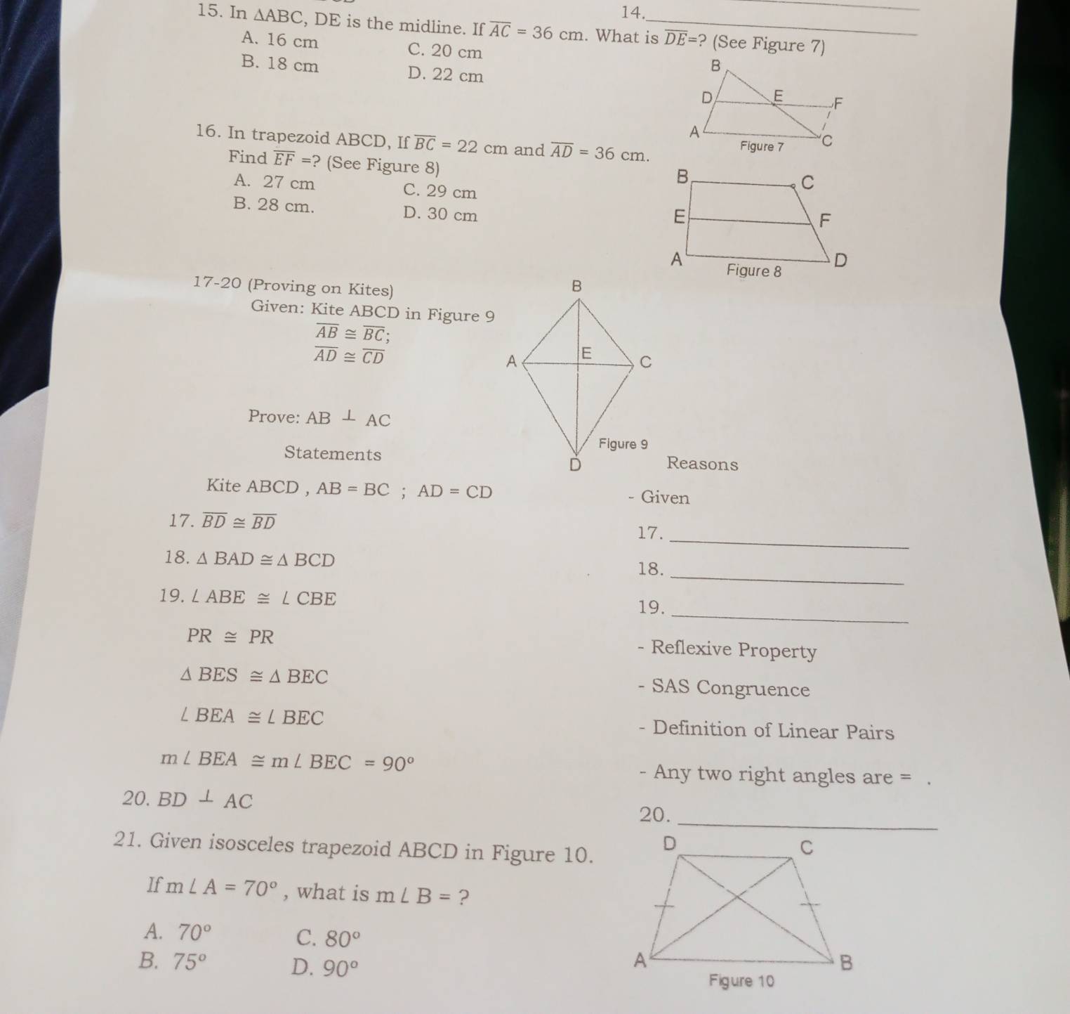 In △ ABC , DE is the midline. If overline AC=36cm. What is overline DE= ? (See Figure 7)
A. 16 cm C. 20 cm
B. 18 cm D. 22 cm
16. In trapezoid ABCD, If overline BC=22cm and overline AD=36cm. 
Find overline EF= ? (See Figure 8)
A. 27 cm C. 29 cm
B. 28 cm. D. 30 cm
17-20 (Proving on Kites)
Given: Kite ABCD in Figure 9
overline AB≌ overline BC
overline AD≌ overline CD
Prove: AB⊥ AC
StatementsReasons
Kite AB CD, AB=BC; AD=CD
- Given
_
17. overline BD≌ overline BD 17.
_
18. △ BAD≌ △ BCD
18.
_
19. ∠ ABE≌ ∠ CBE
19.
PR≌ PR
- Reflexive Property
△ BES≌ △ BEC SAS Congruence
、
∠ BEA≌ ∠ BEC - Definition of Linear Pairs
m∠ BEA≌ m∠ BEC=90°
- Any two right angles are =
20. BD⊥ AC
20.
21. Given isosceles trapezoid ABCD in Figure 10.
If m∠ A=70° , what is m∠ B= ?
A. 70° C. 80°
B. 75° D. 90°