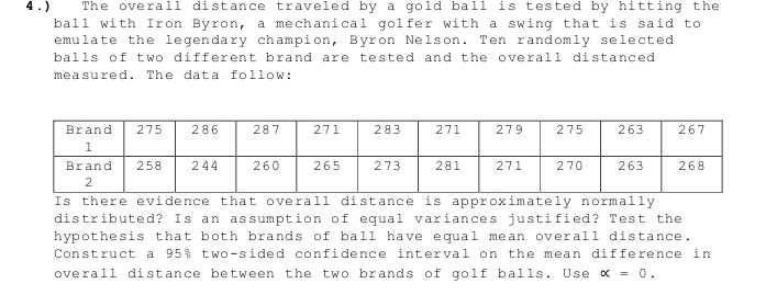 4.) The overall distance traveled by a gold ball is tested by hitting the 
ball with Iron Byron, a mechanical golfer with a swing that is said to 
emulate the legendary champion, Byron Nelson. Ten randomly selected 
balls of two different brand are tested and the overall distanced 
measured. The data follow: 
Is there evidence that overall distance is approximately normally 
distributed? Is an assumption of equal variances justified? Test the 
hypothesis that both brands of ball have equal mean overall distance. 
Construct a 95% two-sided confidence interval on the mean difference in 
overall distance between the two brands of golf balls. Use alpha =0.