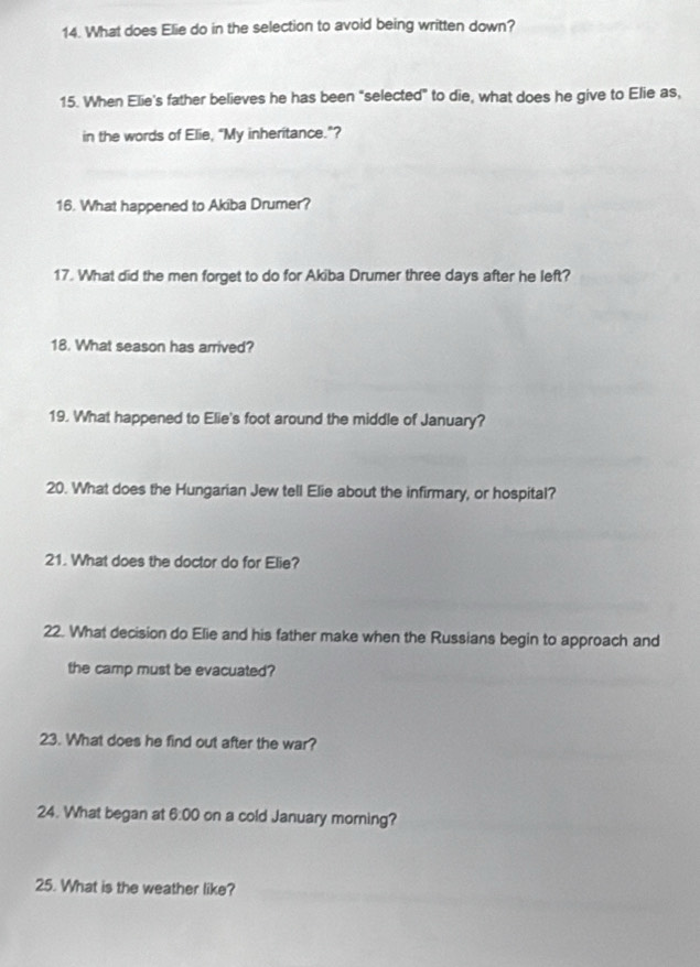 What does Elie do in the selection to avoid being written down? 
15. When Elie's father believes he has been "selected" to die, what does he give to Elie as, 
in the words of Elie, “My inheritance.”? 
16. What happened to Akiba Drumer? 
17. What did the men forget to do for Akiba Drumer three days after he left? 
18. What season has arrived? 
19. What happened to Elie's foot around the middle of January? 
20. What does the Hungarian Jew tell Elie about the infirmary, or hospital? 
21. What does the doctor do for Elie? 
22. What decision do Elie and his father make when the Russians begin to approach and 
the camp must be evacuated? 
23. What does he find out after the war? 
24. What began at 6:00 on a cold January morning? 
25. What is the weather like?