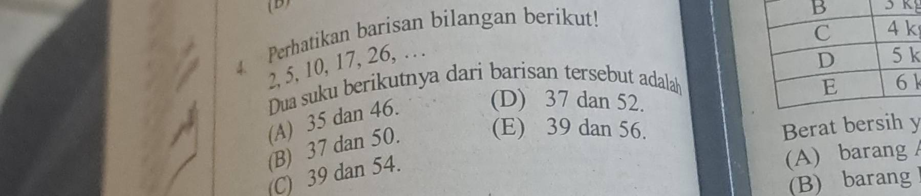 Perhatikan barisan bilangan berikut!
4.
2, 5, 10, 17, 26, .. .
k
Dua suku berikutnya dari barisan tersebut adalah1
(A) 35 dan 46.
(D) 37 dan 52.
(B) 37 dan 50.
(E) 39 dan 56. Berat bersih y
(C) 39 dan 54.
(A) barang
(B) barang