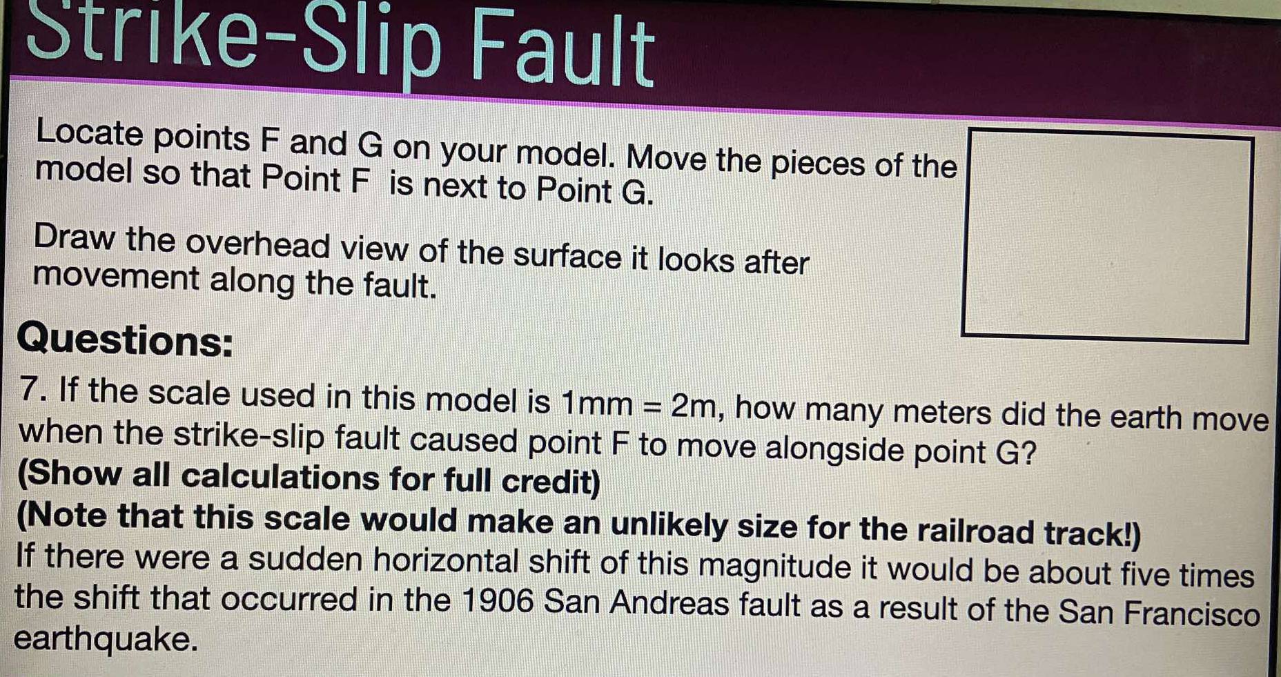 Strike-Slip Fault 
Locate points F and G on your model. Move the pieces of the 
model so that Point F is next to Point G. 
Draw the overhead view of the surface it looks after 
movement along the fault. 
Questions: 
7. If the scale used in this model is 1mm=2m , how many meters did the earth move 
when the strike-slip fault caused point F to move alongside point G? 
(Show all calculations for full credit) 
(Note that this scale would make an unlikely size for the railroad track!) 
If there were a sudden horizontal shift of this magnitude it would be about five times 
the shift that occurred in the 1906 San Andreas fault as a result of the San Francisco 
earthquake.