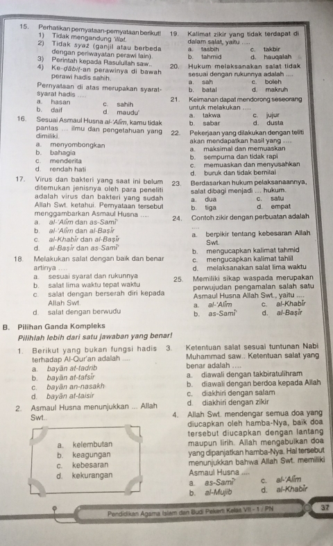 Perhatikan pernyataan-pemyataan berikut! 19. Kalimat zikir yang tidak terdapat di
1) Tidak mengandung Wa!.
     
2) Tidak syaż (ganjil atau berbeda dalam salat, yaitu a. tasbih c. takbir
dengan periwayatan perawi lain).
3) Perintah kepada Rasulullah saw. b. tahmid d hauqalah
4) Ke-ḍābiț-an perawinya di bawah 20. Hukum melaksanakan salat tidak
perawi hadis sahih. sesuai dengan rukunnya adalah
Pernyataan di atas merupakan syarat b. batal a sah d. makruh c. boleh
syarat hadis ....
a. hasan 21. Keimanan dapat mendorong seseorang
b daif d. maudu' c. sahih untuk melakukan ....
16. Sesuai Asmaul Husna aï-'Alïm, kamu tidak b. sabar a. takwa d. dusta c. jujur
pantas ... ilmu dan pengetahuan yang 22. Pekerjaan yang dilakukan dengan teliti
dimiliki. akan mendapatkan hasil yang ....
a. menyombongkan a. maksimal dan memuaskan
b. bahagia b. sempuma dan tidak rapi
c. menderita c. memuaskan dan menyusahkan
d rendah hati d. buruk dan tidak bernilai
17. Virus dan bakteri yang saat ini belum 23. Berdasarkan hukum pelaksanaannya,
ditemukan jenisnya oleh para peneliti
adalah virus dan bakteri yang sudah salat dibagi menjadi ... hukum.
Allah Swt. ketahui. Peryataan tersebut b. tiga a dua c. satu d. empat
menggambarkan Asmaul Husna ....
a. al-'Alim dan as-Sami 24. Contoh zikir dengan perbuatan adalah
b. al-'Alim dan al-Başir
c. al-Khabir dan al-Basir a. berpikir tentang kebesaran Allah
d. al-Başir dan as-Sami Swt
18. Melakukan salat dengan baik dan bena b. mengucapkan kalimat tahmid
c. mengucapkan kalimat tahlil
artinya d. melaksanakan salat lima waktu
a. sesuai syarat dan rukunnya
b. salat lima waktu tepat waktu 25. Memiliki sikap waspada merupakan
perwujudan pengamalan salah satu
c. salat dengan berserah diri kepada Asmaul Husna Allah Swt., yaitu ....
Allah Swt a. al-'Alim
d. salat dengan berwudu d. al-Başir c. al-Khabīr
b. as-Sami
B. Pilihan Ganda Kompleks
Pilihlah lebih dari satu jawaban yang benar!
1. Berikut yang bukan fungsi hadis 3. Ketentuan salat sesual tuntunan Nabi
terhadap Al-Qur'an adalah Muhammad saw.. Ketentuan salat yan
a. bayān at-tadrib benar adalah _
b. bayān at-tafsir a. diawali dengan takbiratulihram
c. bayān an-nasakh b. diawali dengan berdoa kepada Allah
d. bayān at-taisir c. diakhiri dengan salam
2. Asmaul Husna menunjukkan ... Allah d. diakhiri dengan zikir
Swt.. 4. Allah Swt. mendengar semua doa yang
diucapkan oleh hamba-Nya, baik doa
tersebut diucapkan dengan lantang
a. kelembutan maupun lirih. Allah mengabulkan doa
b. keagungan yang dipanjatkan hamba-Nya. Hal tersebut
c. kebesaran menunjukkan bahwa Allah Swt. memiliki
d. kekurangan  Asmaul Husna ....
a as -Sam? c. al-'Alim
b. al-Mujib d. al-Khabir
φ Pendidikan Agama Isiam dan Budi Peketi Kelaa VII - 1 / PN 37