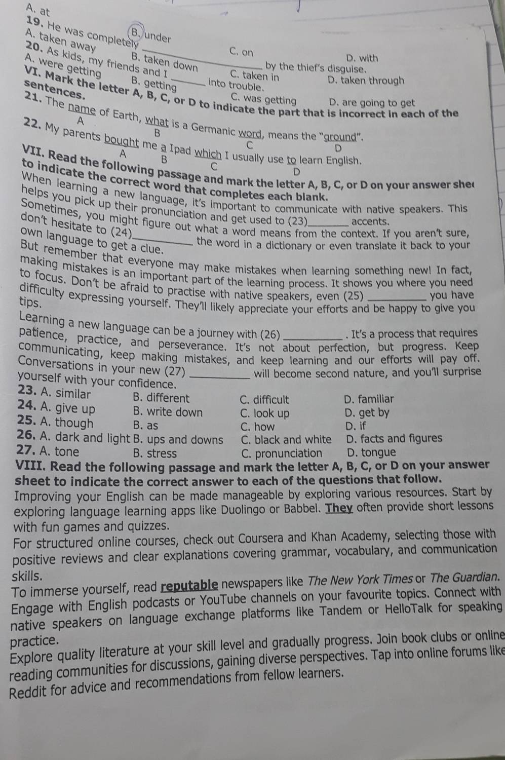 at
19. He was completely
B. under
A. taken away
C. on D. with
20. As kids, my friends and I
B. taken down
A. were getting
by the thief's disguise.
C. taken in D. taken through
B. getting
into trouble
sentences.
VI. Mark the letter A, B, C, or D to indicate the part that is incorrect in each of the
C. was getting D. are going to get
21. The name of Earth, what is a Germanic word, means the “ground”.
A
&
22. My parents bought me a Ipad which I usually use to learn English.
C
D
A
B
C
VII. Read the following passage and mark the letter A, B, C, or D on your answer she
D
to indicate the correct word that completes each blank 
When learning a new language, it's important to communicate with native speakers. This
helps you pick up their pronunciation and get used to (23) accents.
Sometimes, you might figure out what a word means from the context. If you aren't sure,
don’t hesitate to (24)
own language to get a clue.
the word in a dictionary or even translate it back to your
But remember that everyone may make mistakes when learning something new! In fact,
making mistakes is an important part of the learning process. It shows you where you need
to focus. Don't be afraid to practise with native speakers, even (25)_
you have
difficulty expressing yourself. They'll likely appreciate your efforts and be happy to give you
tips.
Learning a new language can be a journey with (26)
. It's a process that requires
patience, practice, and perseverance. It's not about perfection, but progress. Keep
communicating, keep making mistakes, and keep learning and our efforts will pay off.
Conversations in your new (27)
will become second nature, and you'll surprise
yourself with your confidence._
23. A. similar B. different C. difficult D. familiar
24. A. give up B. write down C. look up D. get by
25. A. though B. as C. how D. if
26. A. dark and light B. ups and downs C. black and white D. facts and figures
27. A. tone B. stress C. pronunciation D. tongue
VIII. Read the following passage and mark the letter A, B, C, or D on your answer
sheet to indicate the correct answer to each of the questions that follow.
Improving your English can be made manageable by exploring various resources. Start by
exploring language learning apps like Duolingo or Babbel. They often provide short lessons
with fun games and quizzes.
For structured online courses, check out Coursera and Khan Academy, selecting those with
positive reviews and clear explanations covering grammar, vocabulary, and communication
skills.
To immerse yourself, read reputable newspapers like The New York Times or The Guardian.
Engage with English podcasts or YouTube channels on your favourite topics. Connect with
native speakers on language exchange platforms like Tandem or HelloTalk for speaking
practice.
Explore quality literature at your skill level and gradually progress. Join book clubs or online
reading communities for discussions, gaining diverse perspectives. Tap into online forums like
Reddit for advice and recommendations from fellow learners.