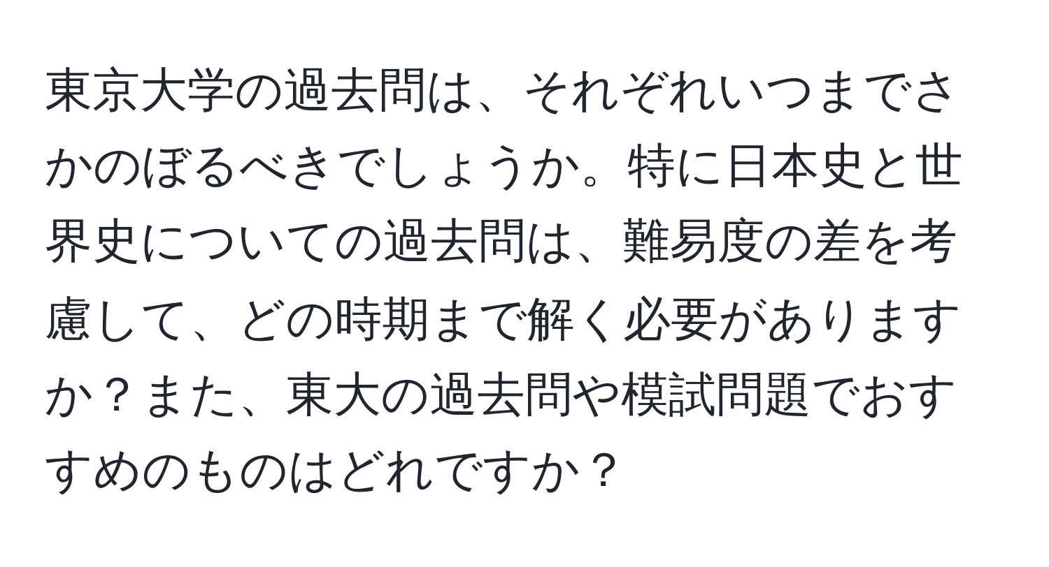 東京大学の過去問は、それぞれいつまでさかのぼるべきでしょうか。特に日本史と世界史についての過去問は、難易度の差を考慮して、どの時期まで解く必要がありますか？また、東大の過去問や模試問題でおすすめのものはどれですか？