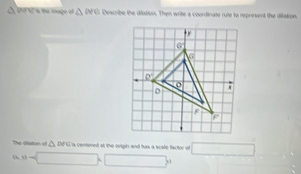 a  DF G is the image of △ WG Describe the dilation. Then write a coordinate rule to represent the dilation.
The dilation of △ OFG is centered at the origin and has a scale factor of □
(x,y)to (_ ,□ )