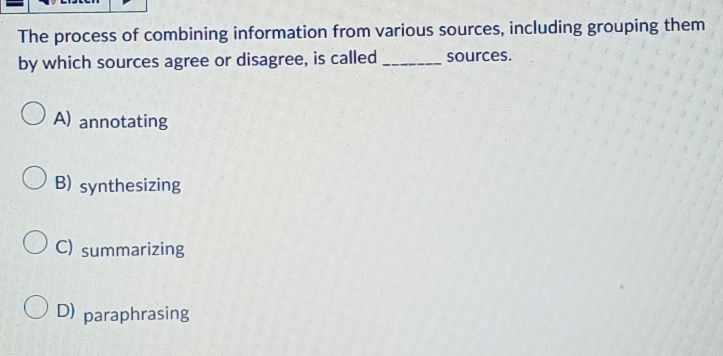 The process of combining information from various sources, including grouping them
by which sources agree or disagree, is called _sources.
A) annotating
B) synthesizing
C) summarizing
D) paraphrasing