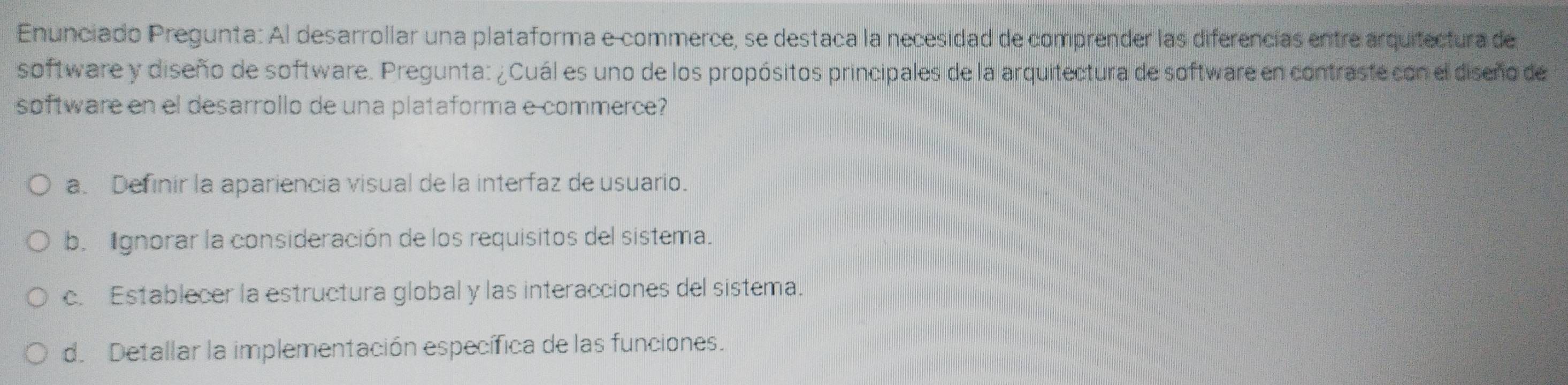 Enunciado Pregunta: Al desarrollar una plataforma e commerce, se destaña la necesidad de comprender las diferencias entre arquitectura de
software y diseño de software. Pregunta: ¿Cuál es uno de los propósitos principales de la arquitectura de software en contraste con el diseño de
software en el desarrollo de una plataforma e commerce?
a. Definir la apariencia visual de la interfaz de usuario.
b. gnorar la consideración de los requisitos del sistema.
c. Establecer la estructura global y las interacciones del sistema.
d. Detallar la implementación específica de las funciones.