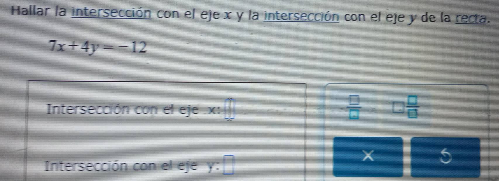 Hallar la intersección con el eje x y la intersección con el eje y de la recta.
7x+4y=-12
Intersección con el eje . x :
- □ /□  * □  □ /□  
X
5
Intersección con el eje y :