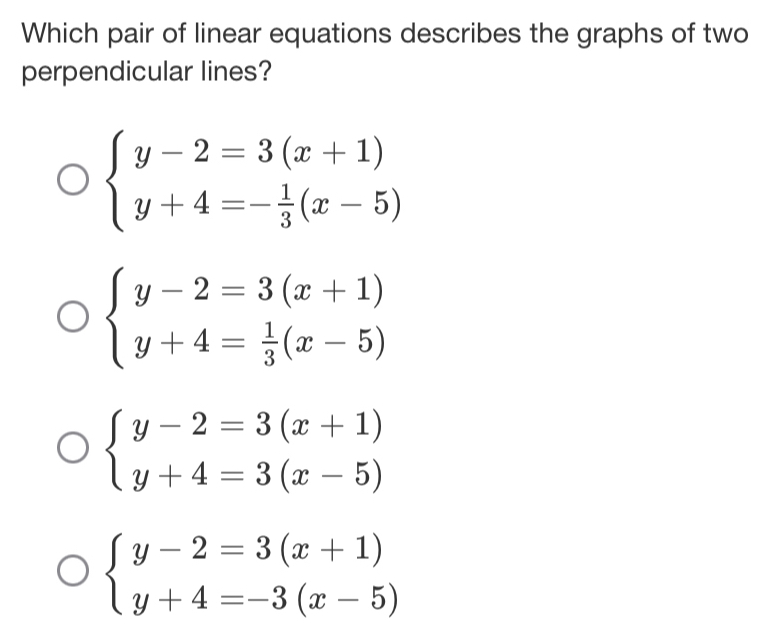 Which pair of linear equations describes the graphs of two
perpendicular lines?
beginarrayl y-2=3(x+1) y+4=- 1/3 (x-5)endarray.
beginarrayl y-2=3(x+1) y+4= 1/3 (x-5)endarray.
beginarrayl y-2=3(x+1) y+4=3(x-5)endarray.
beginarrayl y-2=3(x+1) y+4=-3(x-5)endarray.