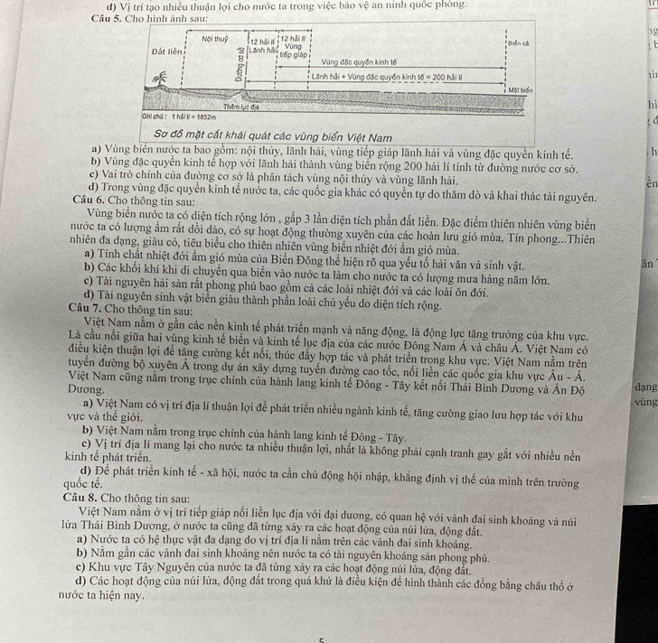 d) Vị trí tạo nhiều thuận lợi cho nước ta trong việc báo vệ an ninh quốc phòng. 15
Câu
19
: t
1ì1
hì
ξ d
a) Vùng biển nước ta bao gồm: nội thủy, lãnh hải, vùng tiếp giáp lãnh hải và vùng đặc quyền kinh tế. h
b) Vùng đặc quyền kinh tế hợp với lãnh hải thành vùng biển rộng 200 hải lí tính từ đường nước cơ sở.
c) Vai trò chính của đường cơ sở là phân tách vùng nội thủy và vùng lãnh hải.
ền
d) Trong vùng đặc quyền kinh tế nước ta, các quốc gia khác có quyền tự do thăm dò và khai thác tài nguyên.
Câu 6. Cho thông tin sau:
Vùng biển nước ta có diện tích rộng lớn , gắp 3 lần diện tích phần đất liền. Đặc điểm thiên nhiên vùng biển
nước ta có lượng ẩm rắt dồi dào, có sự hoạt động thường xuyên của các hoàn lưu gió mùa, Tín phong...Thiên
nhiên đa dạng, giàu có, tiêu biểu cho thiên nhiên vùng biển nhiệt đới ẩm gió mùa.
a) Tính chất nhiệt đới ẩm gió mùa của Biển Đông thể hiện rõ qua yếu tố hải văn và sinh vật.
ân
b) Các khổi khí khi di chuyễn qua biển vào nước ta làm cho nước ta có lượng mưa hàng năm lớn.
c) Tài nguyên hải sản rắt phong phú bao gồm cả các loài nhiệt đới và các loài ôn đới.
d) Tài nguyên sinh vật biển giàu thành phần loài chủ yếu do diện tích rộng.
Câu 7. Cho thông tin sau:
Việt Nam nằm ở gần các nền kinh tế phát triển mạnh và năng động, là động lực tăng trưởng của khu vực.
Là cầu nổi giữa hai vùng kinh tế biển và kinh tế lục địa của các nước Đông Nam Á và châu Á. Việt Nam có
điều kiện thuận lợi để tăng cường kết nổi, thúc đẩy hợp tác và phát triển trong khu vực. Việt Nam nằm trên
tuyển đường bộ xuyên Á trong dự án xây dựng tuyển đường cao tốc, nổi liền các quốc gia khu vực Âu - Á.
Việt Nam cũng nằm trong trục chính của hành lang kinh tế Đông - Tây kết nổi Thái Bình Dương và Án Độ vùng dạng
Dương.
a) Việt Nam có vị trí địa lí thuận lợi để phát triển nhiều ngành kinh tế, tăng cường giao lưu hợp tác với khu
vực và thế giới.
b) Việt Nam nằm trong trục chính của hành lang kinh tế Đông - Tây.
c) Vị trí địa lí mang lại cho nước ta nhiều thuận lợi, nhất là không phải cạnh tranh gay gắt với nhiều nền
kinh tế phát triển.
d) Để phát triển kinh tế - xã hội, nước ta cần chủ động hội nhập, khẳng định vị thế của minh trên trường
quốc tế.
Câu 8. Cho thông tin sau:
Việt Nam nằm ở vị trí tiếp giáp nối liền lục địa với đại dương, có quan hệ với vành đai sinh khoáng và núi
lửa Thái Bình Dương, ở nước ta cũng đã từng xảy ra các hoạt động của núi lửa, động đất.
a) Nước ta có hệ thực vật đa dạng do vị trí địa lí nằm trên các vành đai sinh khoáng.
b) Nằm gần các vành đai sinh khoáng nên nước ta có tài nguyên khoáng sản phong phú.
c) Khu vực Tây Nguyên của nước ta đã từng xảy ra các hoạt động núi lửa, động đất.
d) Các hoạt động của núi lửa, động đất trong quá khứ là điều kiện để hình thành các đồng bằng châu thổ ở
nước ta hiện nay.