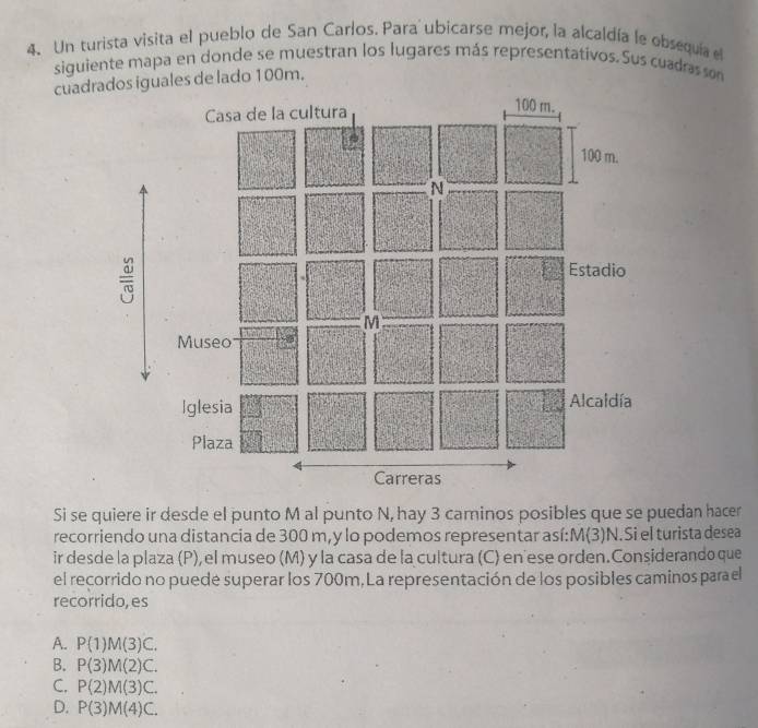 Un turista visita el pueblo de San Carlos. Para ubicarse mejor, la alcaldía le obsequia el
siguiente mapa en donde se muestran los lugares más representativos. Sus cuadras son
cuadrados lado 100m.
=
Si se quiere ir desde el punto M al punto N, hay 3 caminos posibles que se puedan hacer
recorriendo una distancia de 300 m,y lo podemos representar así: M(3)N.Si el turista desea
ir desde la plaza (P), el museo (M) y la casa de la cultura (C) en ese orden.Considerando que
el recorrido no puedé superar los 700m, La representación de los posibles caminos parael
recorrido,es
A. P(1)M(3)C.
B. P(3)M(2)C.
C. P(2)M(3)C.
D. P(3)M(4)C.