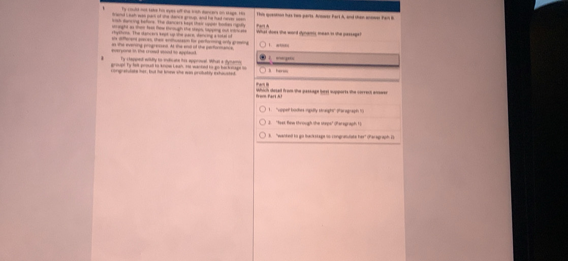 Ty could not take his eyes off the irsh dancers on stage. His
friend Leah was part of the dance group, and he had never seen This question has two parts. Answer Part A, and then answer Part B
lrish dancing before. The dancers kept their upper bodies rigidhy Part A
straight as their feet flew through the steps, tapping out intricate What does the word dynamic mean in the passage?
rhythms. The dancers kept up the pace, dancing a total of
six different pieces, their enthusiasm for performing only growing
as the evening progressed. At the end of the performance, 1. artistc
everyone in the crowd stood to applaud .
d Ty clapped wildly to indicate his approval. What a dynamic energetic
group! Ty felt proud to know Leah. He wanted to go backstage to
congrafulate her, but he knew she was probably exhausted. 3. heroic
Pa 
Which detail from the passage best supports the correct answer
from Part A?
1. "upper bodies rigidly straight" (Paragraph 1)
2. "feet flew through the steps" (Paragraph 1)
3. "wanted to go backstage to congratulate her" (Paragraph 2)