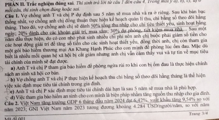 PHÀN II. Trắc nghiệm đúng sai. Thí sinh trả lời từ câu 1 đên câu 4, Trong môi ý đ), b), c), đ) ở
mỗi câu, thí sinh chọn đúng hoặc sai.
Câu 1. Vợ chồng anh T và chị P dự định sau 5 năm sẽ mua nhà và ra ở riêng. Sau khi bàn bạc
thống nhất, vợ chồng anh chị đồng thuận thực hiện kế hoạch quản lí thu, chi bằng sổ theo dõi hằng
tháng. Theo đó, vợ chồng anh chị sẽ dành 50% tổng thu nhập cho chi tiêu thiết yếu, sinh hoạt hằng
ngày; 20% dành cho các khoản giải trí, mua sắm; 30% dự phòng, tiết kiệm mua nhà,... Sau một
năm đầu thực hiện, do có con nhỏ phát sinh nhiều chi phí nên anh chị buộc phải giảm số tiền cho
các hoạt động giải trí đề tăng số tiển cho các sinh hoạt thiết yếu, đồng thời anh, chị còn tham gia
một gói bảo hiểm thương mại An Khang Hạnh Phúc cho con mình để phòng lúc ốm đau. Mặc dù
biết là nhiều mối quan hệ xã hội bị cắt giảm nhưng anh chị vẫn cảm thấy vui và tự tin về mục tiêu
tài chính của mình sẽ đạt được.
a) Anh T và chị P tham gia bảo hiểm đề phòng ngừa rủi ro khi con bị ốm đau là thực hiện chính
sách an sinh xã hội cơ bản.
b) Vợ chồng anh T và chị P thực hiện kế hoạch thu chi bằng số theo dõi hằng tháng là thể hiện
việc xác định mục tiêu tài chính trong gia đình.
c) Anh T và chị P xác định mục tiêu tài chính dài hạn là sau 5 năm sẽ mua nhà là phù hợp.
d) Việc tham gia bảo hiểm an sinh cho con mình là biện pháp nhằm tăng nguồn thu nhập cho gia đình.
Cầu 2. Việt Nam tăng trưởng GDP 6 tháng đầu năm 2024 đạt 6,42%, xuất khẩu tăng 9,54% so với
năm 2023; GNI Việt Nam năm 2023 tương đương khoảng 4.284 USD/người/năm, so với năm
Trang 3/4
Mã đề 001