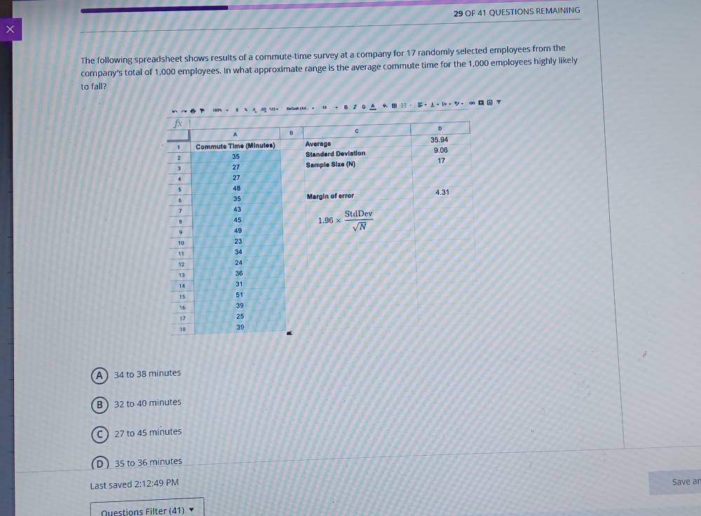 × 29 OF 41 QUESTIONS REMAINING
The following spreadsheet shows results of a commute-time survey at a company for 17 randomly selected employees from the
company's total of 1,000 employees. In what approximate range is the average commute time for the 1,000 employees highly likely
to fall?
4. 
·  -ツ - ∞
A  34 to 38 minutes
B )32 to 40 minutes
C  27 to 45 minutes
D ) 35 to 36 minutes
Last saved 2:12:49 PM Save an
Questions Filter (41)