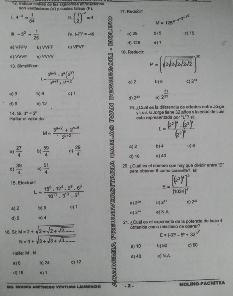 Indicar cuáles de las siguientes afirmaciones
son verdaderas (V) y cuales falsas (F).
1, 4^(-3)= 1/64  ( 1/2 )^-2=4 17. Reducir:
H.
M=125^(9^-4^-2^-7^0)
III. -5^2= 1/25  IV. (-7)^2=-49 a) 25 b) 5 c) 15
a) VFFV b) VVFF c) VFVF d) 125 e)1
C 18. Reducir:
d) VVVF e) VVVV
13. Simplificar:
a
P=(sqrt(2sqrt 2sqrt 2sqrt 2sqrt 2))^32
L= (3^(8+2)+3^8(3^3))/3^(8+1)+3^(8+2) 
22 a) 2 b) 8 c) 2^(31)
a
a) 3 b) 6 c) 1
d) 2^(30) e) 2^(frac 31)32
d) 9 e) 12
S 19. ¿Cuál es la diferencia de edades entre Jorge
14. Si: 3^a=2^b y Luis si Jorge tiene 32 años y la edad de Luis
Hallar el valor de: esta representada por "L"? si:
M= (3^(a+2)+2^(b+5))/2^(b+2) 
L=frac (2^2)^4· (2^3)^4(2^2)^8
a)  27/4  b)  59/4  c)  29/4  7 a) 2 b) 4 c) 8
d) 16 e) 40
d)  39/4  e)  51/4  20. ¿Cuál es el número que hay que dividir entre "E"
para obtener 8 como cocierite?, si:
15. Efectuar:
L= (15^6.12^4.5^9.6^3)/10^(11).3^(13).5^4 
E=frac [(2^3)^4]^5(1024)^4
a) 2^(20) b) 2^(21) c) 2^(23)
a) 2 b) 3 c) 1
d) 2^(24)
d) 5 e) 4 e) N.A.
21. ¿Cuál es el exponente de la potencia de base 4
16. Si: M=2+sqrt(2+sqrt 2+sqrt 2......) obtenida como resultado de operar?
N=3+sqrt(3+sqrt 3+sqrt 3.......)
E=(-3)^0-5^0+32^(4^2)
a) 10 b) 80 c)60
Halle: M . N
a) 6 b) 24 c) 12 n d) 40 e) N.A.
d) 18 e) 1
MG. MOISES ABETNEGO VENTURA LAURENCIO - 2 - MOLINO-PACHITEA