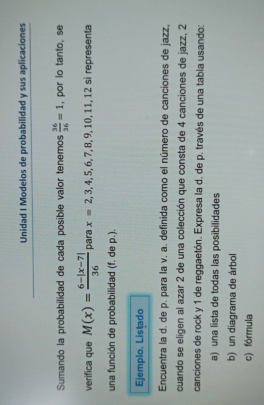 Unidad I Modelos de probabilidad y sus aplicaciones 
Sumando la probabilidad de cada posible valor tenemos  36/36 =1 , por lo tanto, se 
verifica que M(x)= (6-|x-7|)/36  para x=2,3,4,5,6,7,8,9,10,11,12 si representa 
una función de probabilidad (f. de p.). 
Ejemplo. Listado 
Encuentra la d. de p. para la v. a. definida como el número de canciones de jazz, 
cuando se eligen al azar 2 de una colección que consta de 4 canciones de jazz, 2
canciones de rock y 1 de reggaetón. Expresa la d. de p. través de una tabla usando: 
a) una lista de todas las posibilidades 
b) un diagrama de árbol 
c) fórmula