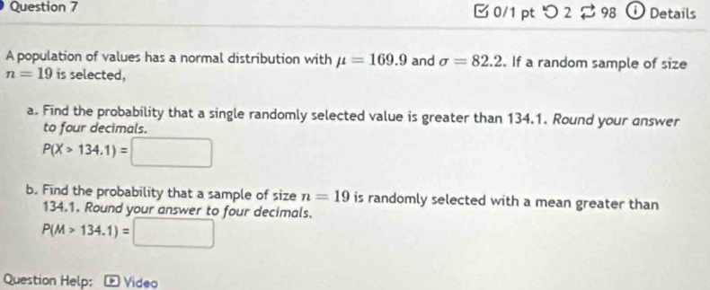 つ 2 98 Details 
A population of values has a normal distribution with mu =169.9 and sigma =82.2. If a random sample of size
n=19 is selected, 
a. Find the probability that a single randomly selected value is greater than 134.1. Round your answer 
to four decimals.
P(X>134.1)=□
b. Find the probability that a sample of size n=19 is randomly selected with a mean greater than
134.1. Round your answer to four decimals.
P(M>134.1)=□
Question Help: Video