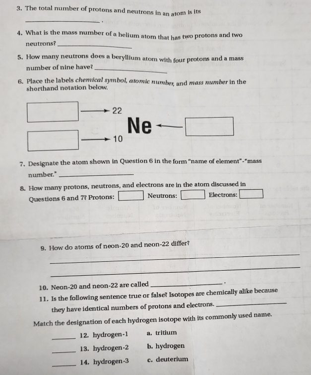 The total number of protons and neutrons in an atom is its 
_ 
. 
4. What is the mass number of a helium atom that has two protons and two 
neutrons?_ 
5. How many neutrons does a beryllium atom with four protons and a mass 
number of nine have?_ 
6. Place the labels chemical symbol, atomic number, and mass number in the 
shorthand notation below. 
22 
Ne 
10 
7. Designate the atom shown in Question 6 in the form “name of element”-“mass 
number."_ 
8. How many protons, neutrons, and electrons are in the atom discussed in 
Questions 6 and 7? Protons: Neutrons: Electrons: 
9. How do atoms of neon -20 and neon -22 differ? 
_ 
_ 
10. Neon- 20 and neon -22 are called _. 
_ 
11. Is the following sentence true or false? Isotopes are chemically alike because 
they have identical numbers of protons and electrons. 
Match the designation of each hydrogen isotope with its commonly used name. 
_12. hydrogen- 1 a. tritium 
_13. hydrogen -2 b. hydrogen 
_14. hydrogen -3 c. deuterium