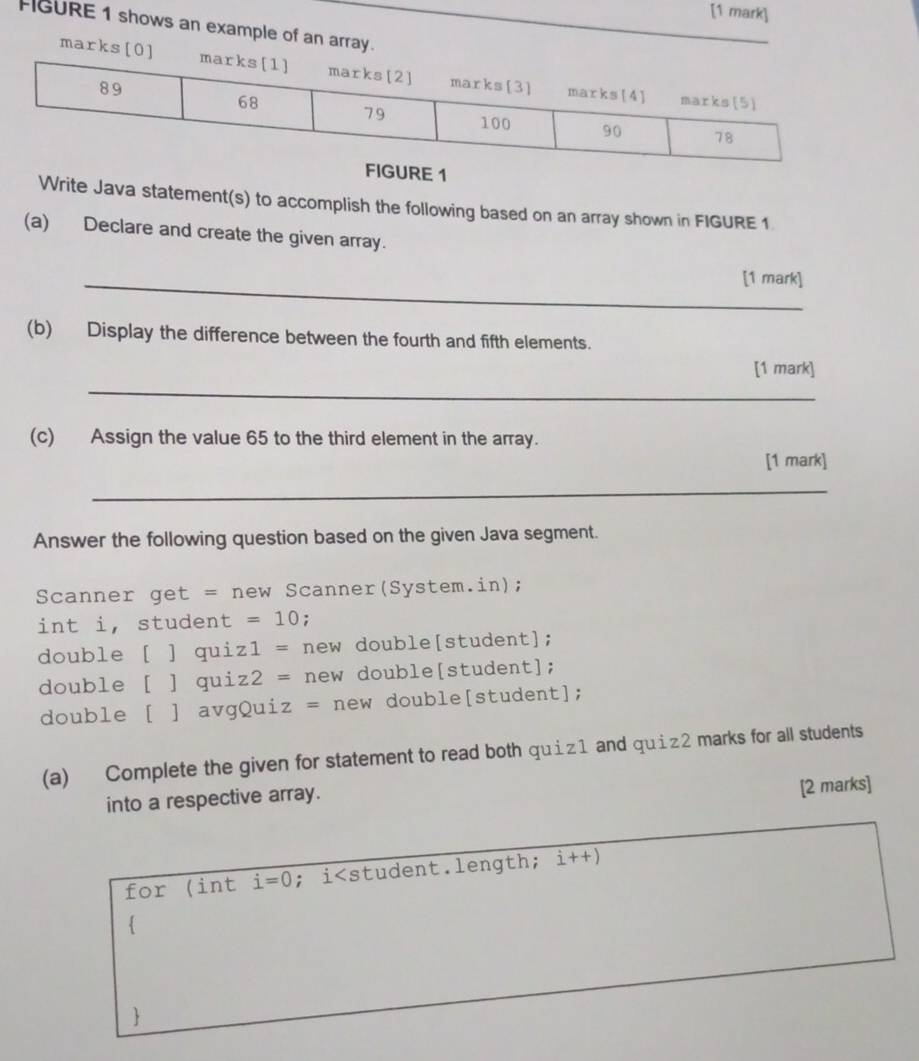 FIGURE 1 shows an example of an array. 
mark 
1 
Write Java statement(s) to accomplish the following based on an array shown in FIGURE 1 
(a) Declare and create the given array. 
_[1 mark] 
(b) Display the difference between the fourth and fifth elements. 
[1 mark] 
_ 
(c) Assign the value 65 to the third element in the array. 
[1 mark] 
_ 
Answer the following question based on the given Java segment. 
Scanner get = new Scanner(System.in); 
int i, student =10; 
double [ ] qui z1= new double[student]; 
double [ ] qui z2= new double[student]; 
double [ ] avgQui z= new double[student]; 
(a) Complete the given for statement to read both quiz1 and quiz2 marks for all students 
into a respective array. [2 marks] 
for (int i=0;i i++)
 
