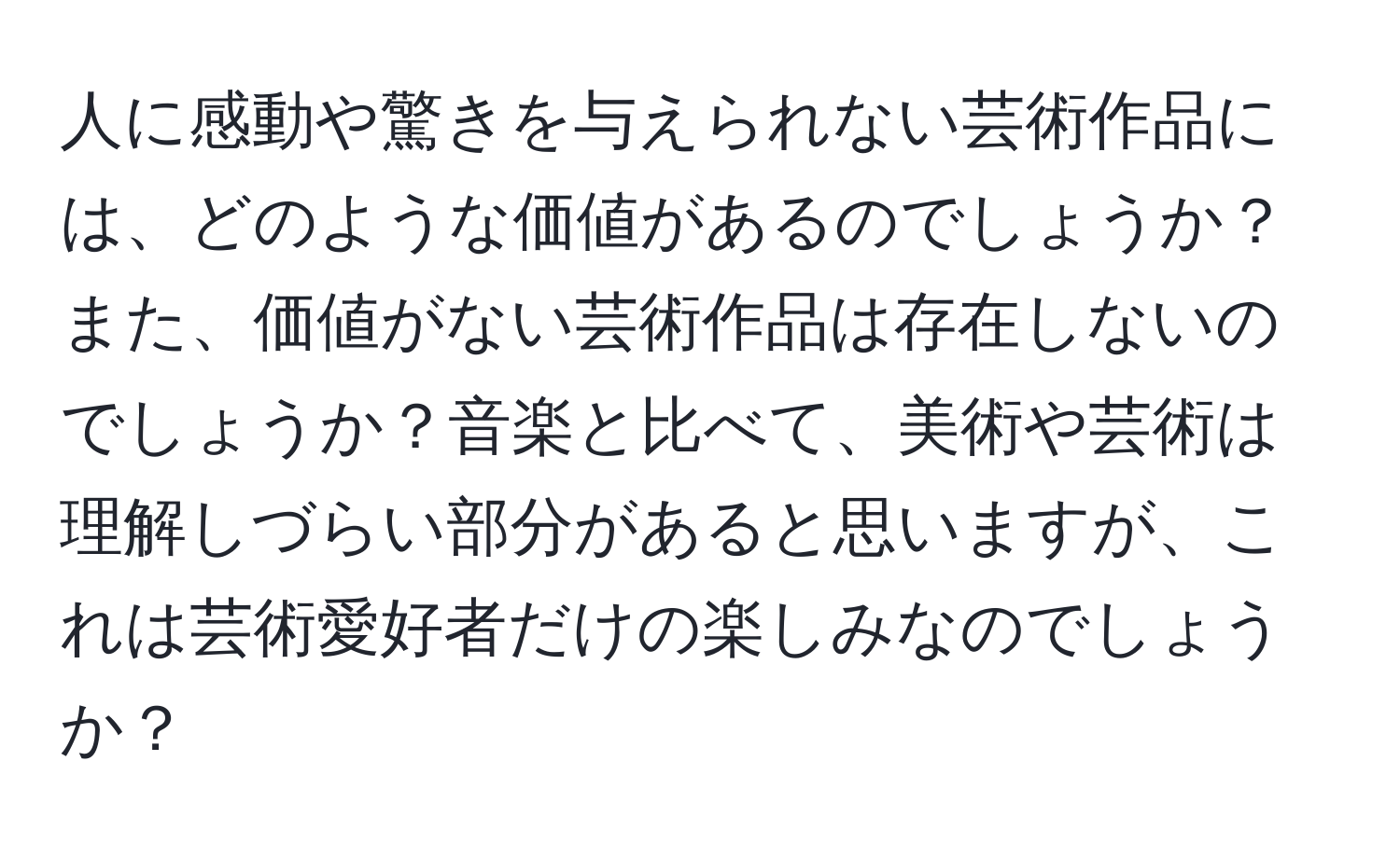 人に感動や驚きを与えられない芸術作品には、どのような価値があるのでしょうか？また、価値がない芸術作品は存在しないのでしょうか？音楽と比べて、美術や芸術は理解しづらい部分があると思いますが、これは芸術愛好者だけの楽しみなのでしょうか？