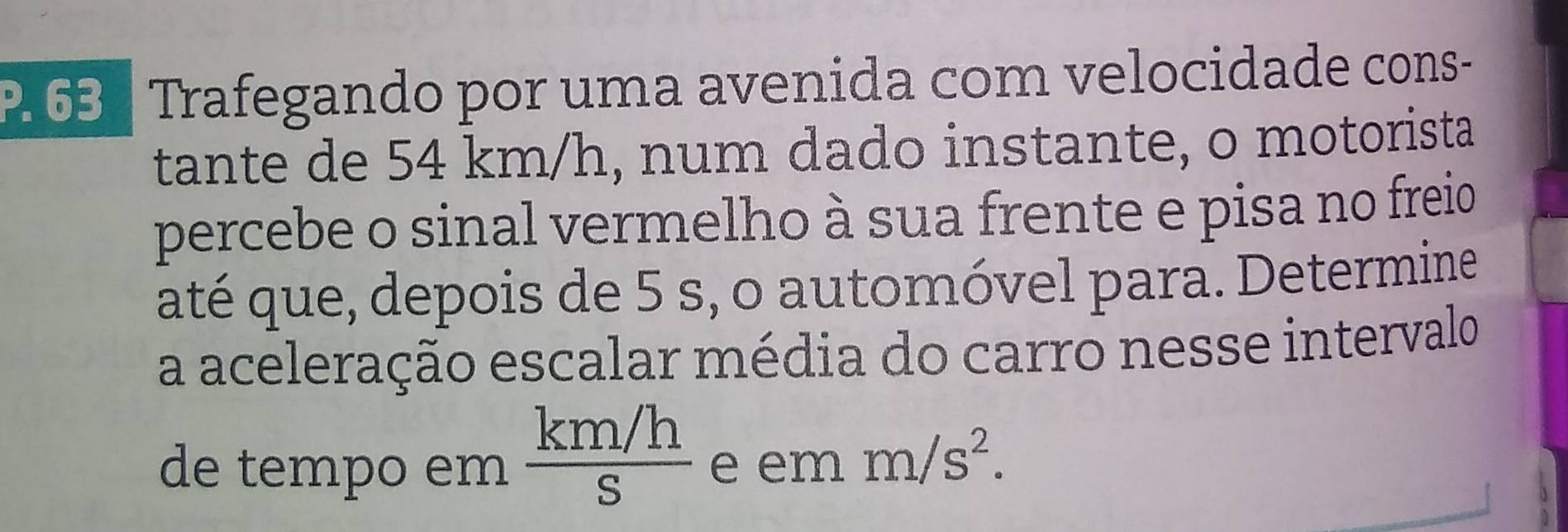 Trafegando por uma avenida com velocidade cons- 
tante de 54 km/h, num dado instante, o motorista 
percebe o sinal vermelho à sua frente e pisa no freio 
até que, depois de 5 s, o automóvel para. Determine 
a aceleração escalar média do carro nesse intervalo 
de tempo em  (km/h)/S  e em m/s^2.