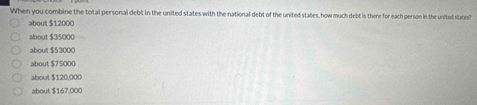 When you combine the total personal debt in the united states with the national debt of the united states, how much debt is there for each person in the united states?
about $12000
about $35000
about $53000
about $75000
about $120,000
about $167,000