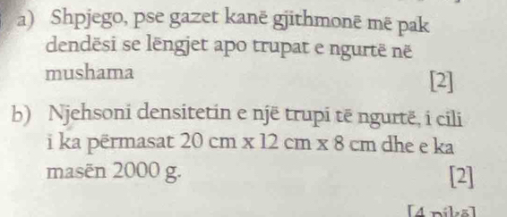 Shpjego, pse gazet kanē gjithmonē mē pak 
dendësi se lëngjet apo trupat e ngurtë në 
mushama 
[2] 
b) Njehsoni densitetin e një trupi të ngurtë, i cili 
i ka përmasat 20cm* 12cm* 8cm dhe e ka 
masēn 2000 g. [2]